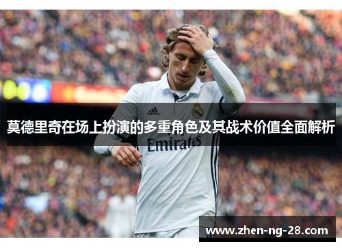 莫德里奇在场上扮演的多重角色及其战术价值全面解析 莫德里奇在场上扮演的多重角色及其战术价值全面解析