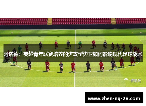 阿诺德:英超青年联赛培养的进攻型边卫如何影响现代足球战术 阿诺德:英超青年联赛培养的进攻型边卫如何影响现代足球战术