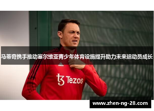 马蒂奇携手推动塞尔维亚青少年体育设施提升助力未来运动员成长 马蒂奇携手推动塞尔维亚青少年体育设施提升助力未来运动员成长