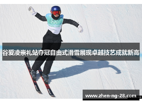 谷爱凌崇礼站夺冠自由式滑雪展现卓越技艺成就新高 谷爱凌崇礼站夺冠自由式滑雪展现卓越技艺成就新高