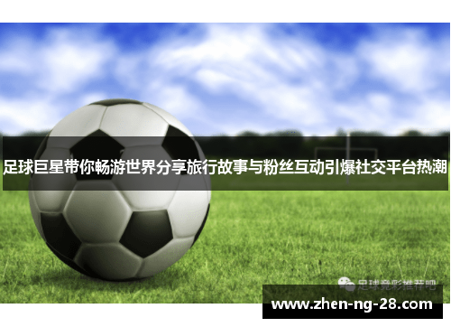 足球巨星带你畅游世界分享旅行故事与粉丝互动引爆社交平台热潮