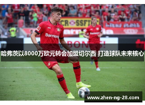 哈弗茨以8000万欧元转会加盟切尔西 打造球队未来核心