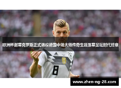 欧洲杯谢幕克罗斯正式退役德国中场大师传奇生涯落幕足坛时代终章