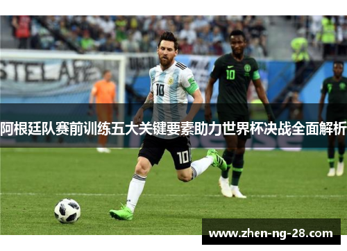阿根廷队赛前训练五大关键要素助力世界杯决战全面解析 阿根廷队赛前训练五大关键要素助力世界杯决战全面解析