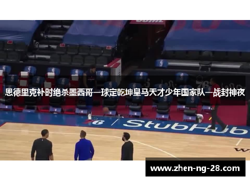 恩德里克补时绝杀墨西哥一球定乾坤皇马天才少年国家队一战封神夜