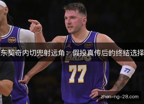 东契奇内切兜射远角:假投真传后的终结选择 东契奇内切兜射远角:假投真传后的终结选择